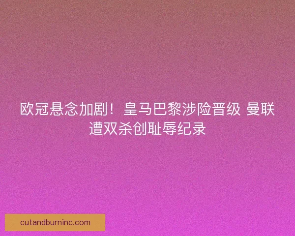 欧冠悬念加剧！皇马巴黎涉险晋级 曼联遭双杀创耻辱纪录