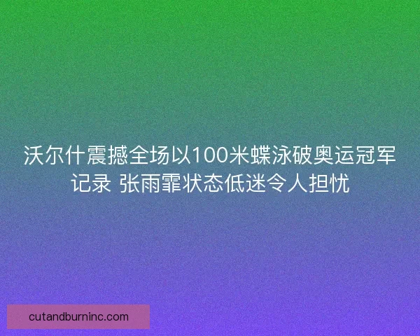沃尔什震撼全场以100米蝶泳破奥运冠军记录 张雨霏状态低迷令人担忧