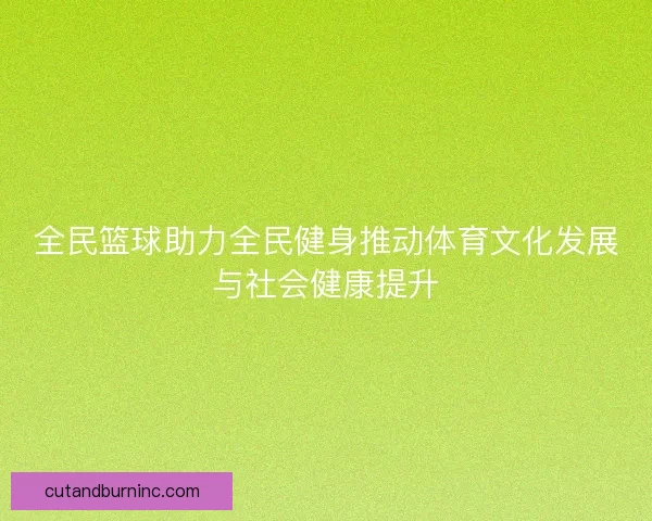 全民篮球助力全民健身推动体育文化发展与社会健康提升