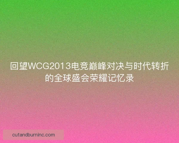 回望WCG2013电竞巅峰对决与时代转折的全球盛会荣耀记忆录