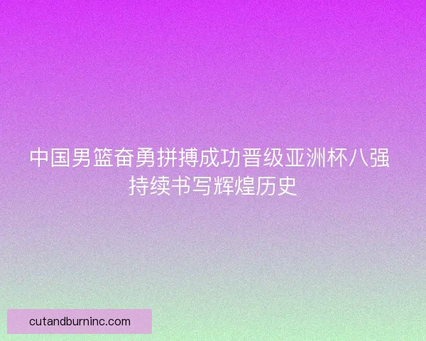 中国男篮奋勇拼搏成功晋级亚洲杯八强 持续书写辉煌历史