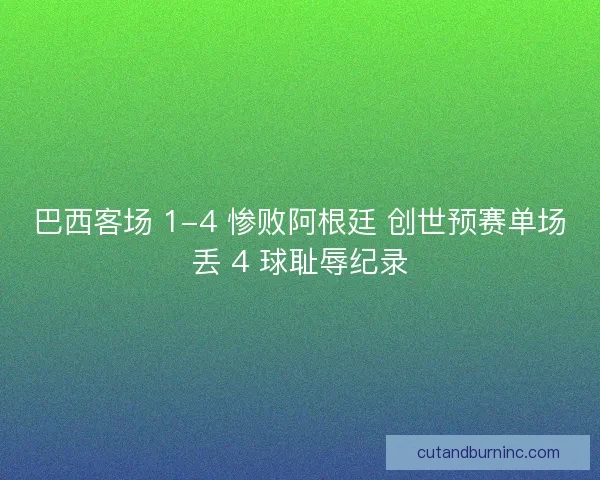 巴西客场 1-4 惨败阿根廷 创世预赛单场丢 4 球耻辱纪录
