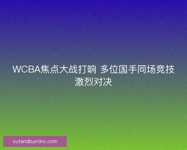 WCBA焦点大战打响 多位国手同场竞技激烈对决