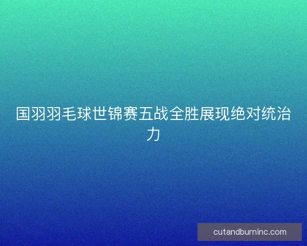 国羽羽毛球世锦赛五战全胜展现绝对统治力
