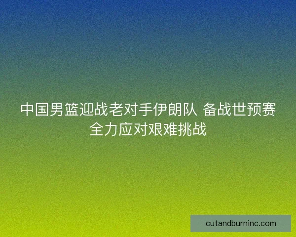 中国男篮迎战老对手伊朗队 备战世预赛全力应对艰难挑战