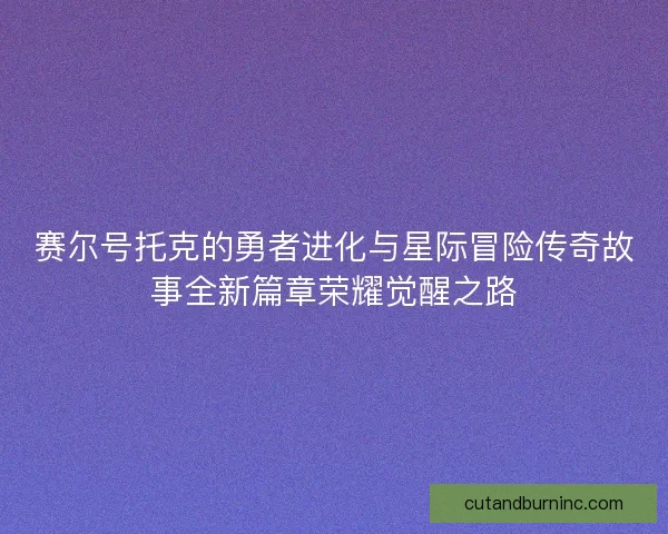 赛尔号托克的勇者进化与星际冒险传奇故事全新篇章荣耀觉醒之路