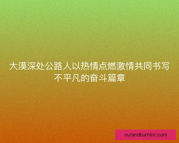 大漠深处公路人以热情点燃激情共同书写不平凡的奋斗篇章